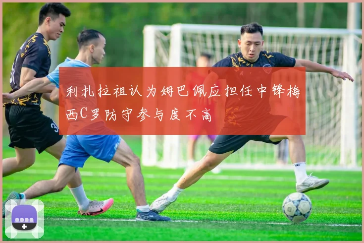 利扎拉祖认为姆巴佩应担任中锋梅西C罗防守参与度不高