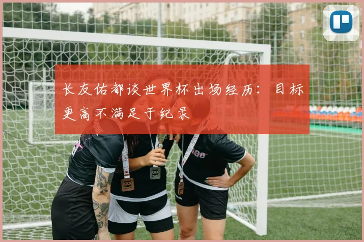 长友佑都谈世界杯出场经历：目标更高不满足于纪录