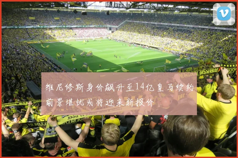 维尼修斯身价飙升至14亿皇马续约前景堪忧或将迎来新报价