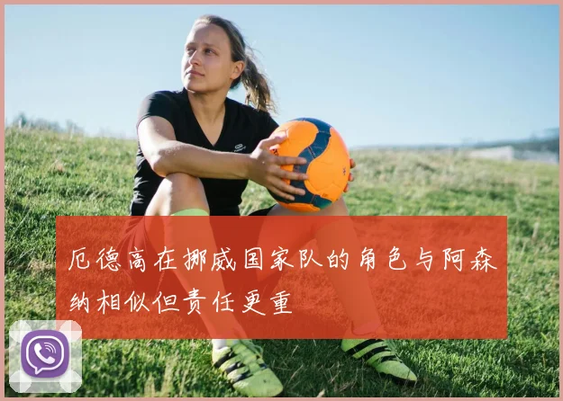 厄德高在挪威国家队的角色与阿森纳相似但责任更重