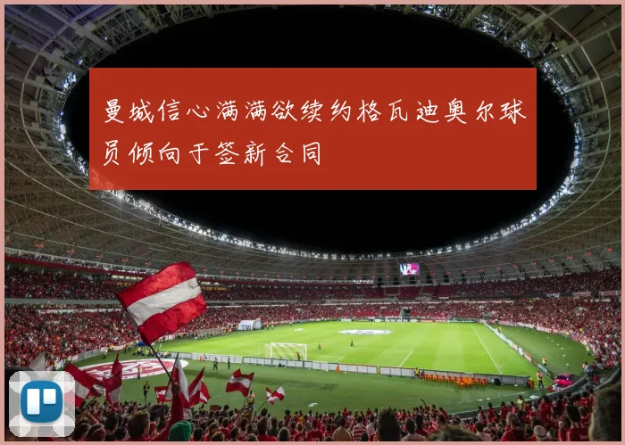 曼城信心满满欲续约格瓦迪奥尔球员倾向于签新合同