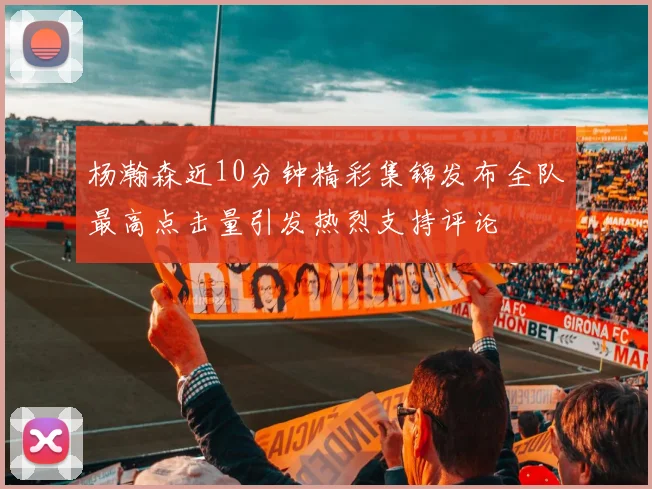 杨瀚森近10分钟精彩集锦发布全队最高点击量引发热烈支持评论