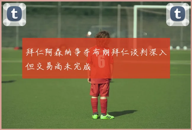 拜仁阿森纳争夺布朗拜仁谈判深入但交易尚未完成