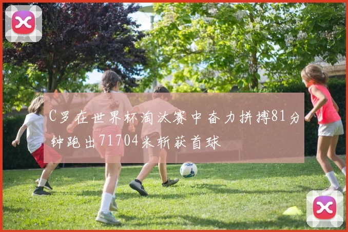 C罗在世界杯淘汰赛中奋力拼搏81分钟跑出71704米斩获首球
