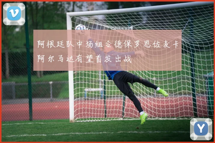阿根廷队中场组合德保罗恩佐麦卡阿尔马达有望首发出战