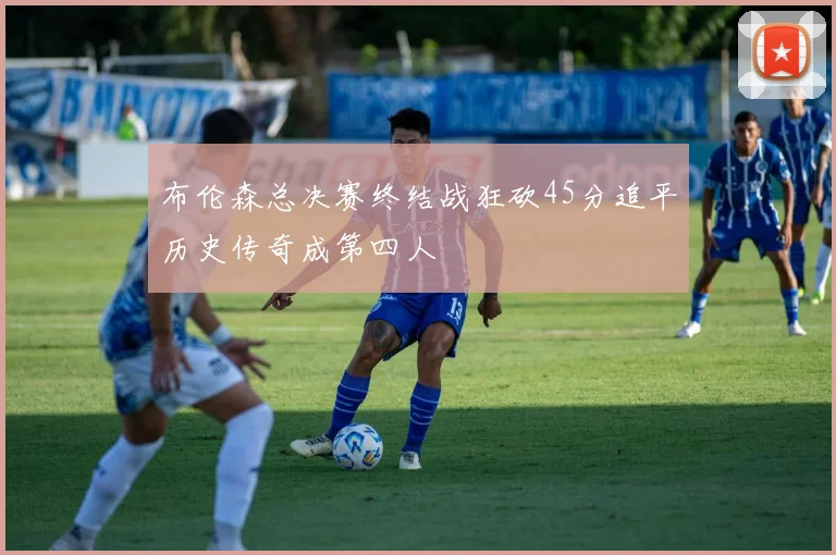 布伦森总决赛终结战狂砍45分追平历史传奇成第四人