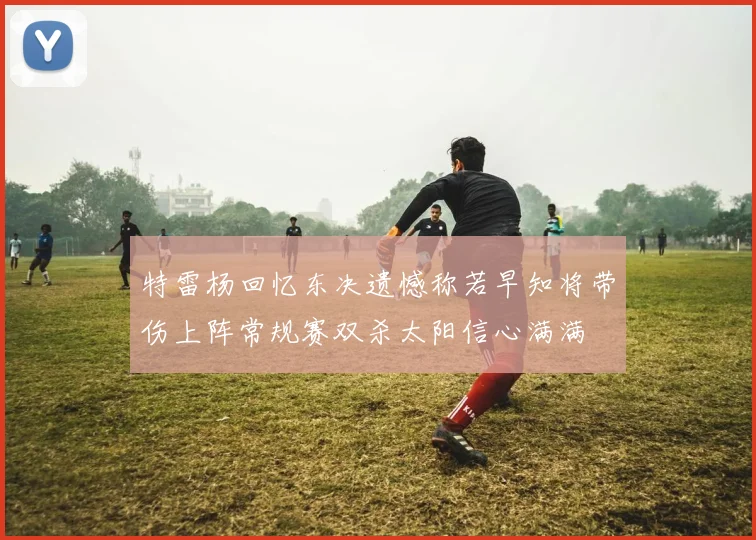特雷杨回忆东决遗憾称若早知将带伤上阵常规赛双杀太阳信心满满