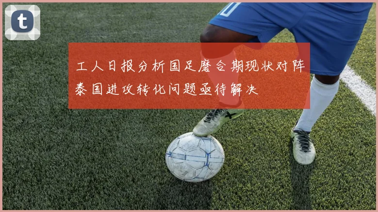 工人日报分析国足磨合期现状对阵泰国进攻转化问题亟待解决